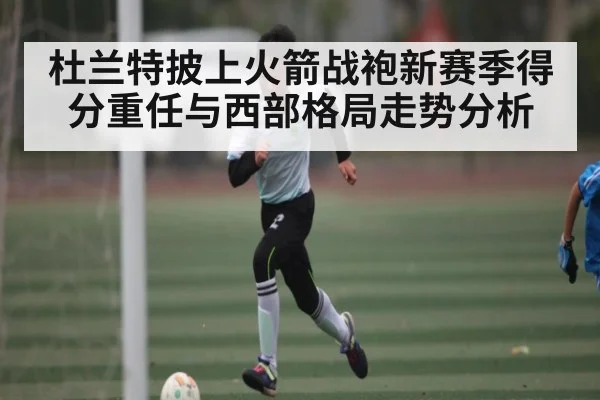 杜兰特披上火箭战袍新赛季得分重任与西部格局走势分析