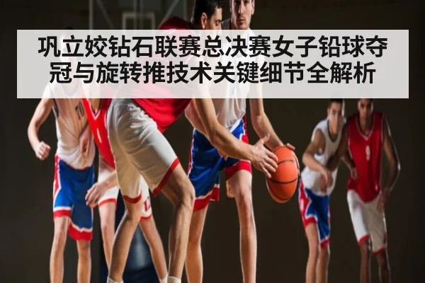 巩立姣钻石联赛总决赛女子铅球夺冠与旋转推技术关键细节全解析