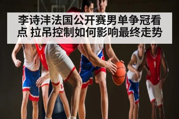 李诗沣法国公开赛男单争冠看点 拉吊控制如何影响最终走势
