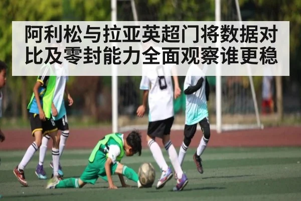 阿利松与拉亚英超门将数据对比及零封能力全面观察谁更稳